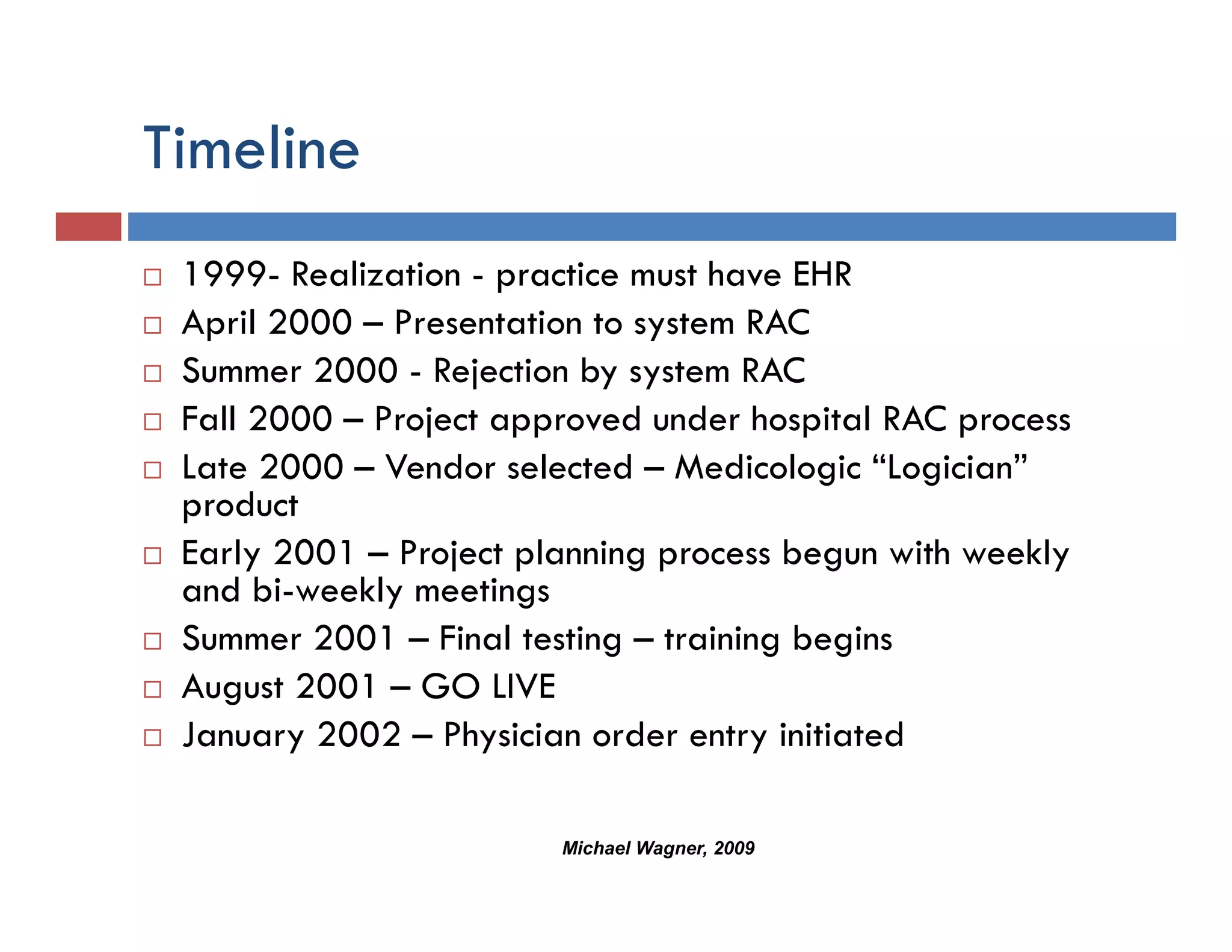 Timeline
 1999- Realization - practice must have EHR
 April 2000 – Presentation to system RAC
 Summer 2000 - Rejection by system RAC
 Fall 2000 – Project approved under hospital RAC process
 Late 2000 – Vendor selected – Medicologic “Logician”
 product
 Early 2001 – Project planning process begun with weekly
 and bi-weekly meetings
 Summer 2001 – Final testing – training begins
                            g         g g
 August 2001 – GO LIVE
 January 2002 – Physician order entry initiated

                        Michael Wagner, 2009
 