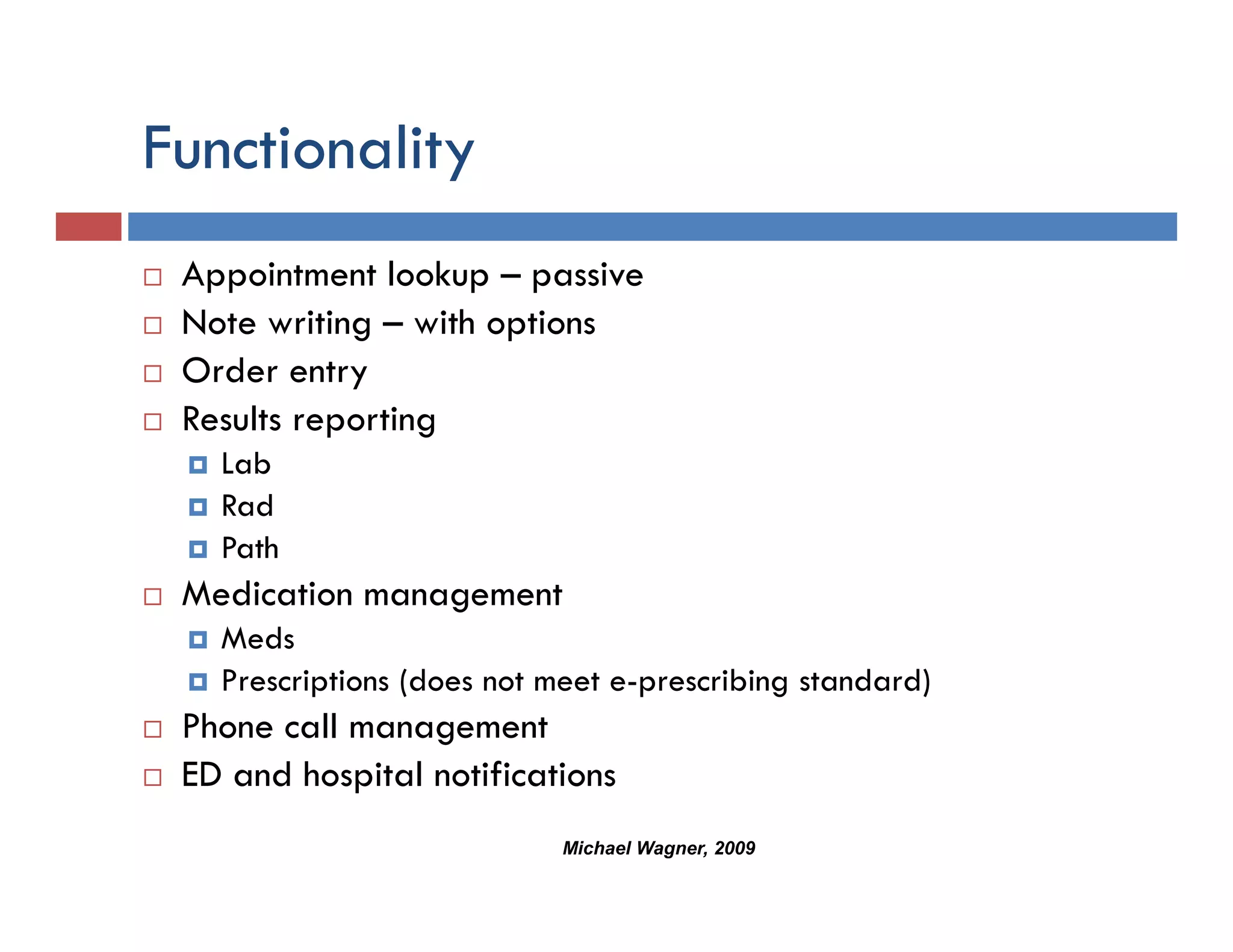 Functionality
            y
 Appointment lookup – passive
 Note writing – with options
 Order entry
 Results reporting
   Lab
   Rad
   Path
 Medication management
   Meds
   Prescriptions (does not meet e-prescribing standard)
 Phone call management
 ED and hospital notifications
                           Michael Wagner, 2009
 