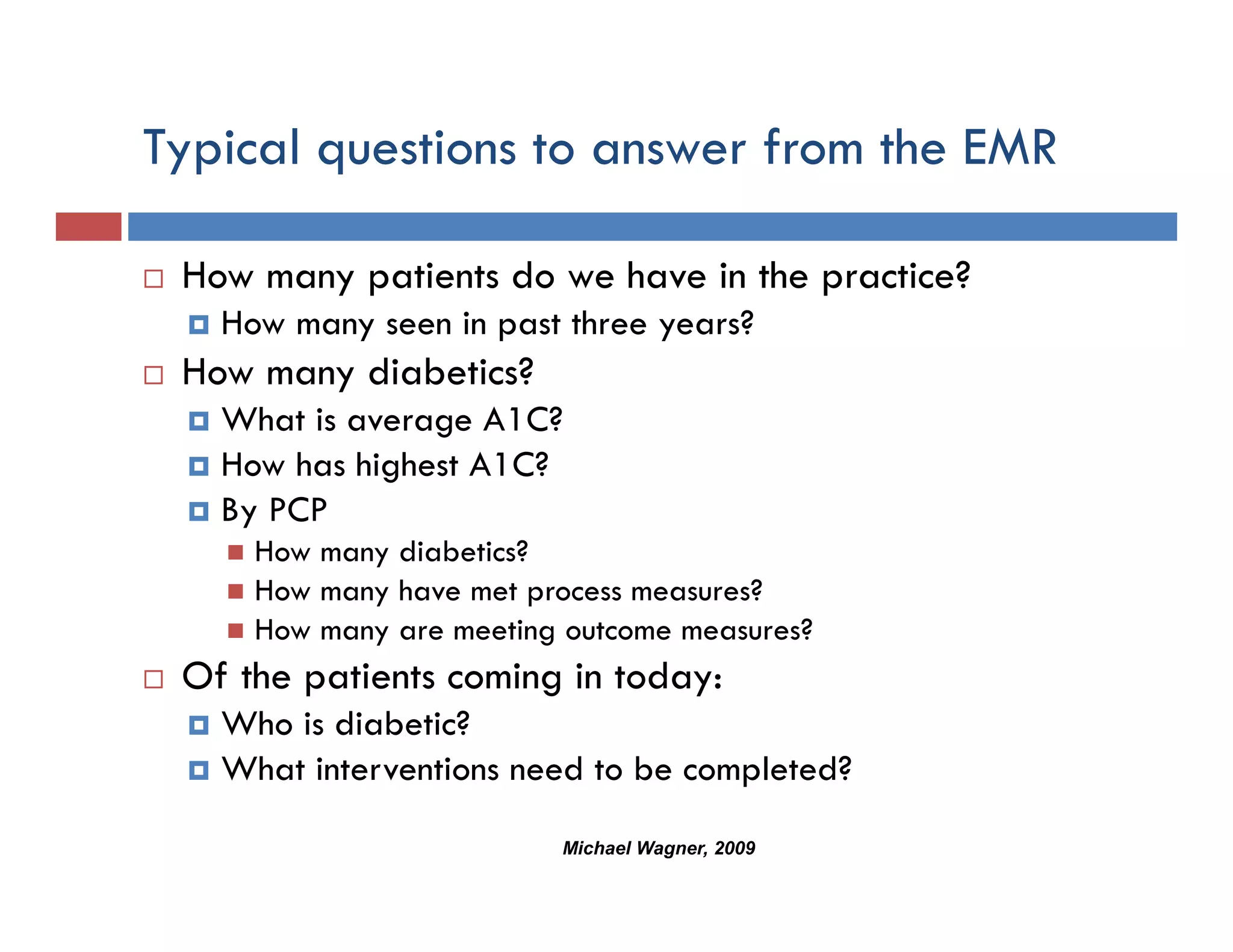 Typical questions to answer from the EMR

 How many patients do we have in the practice?
   How many seen in past three years?
 How many diabetics?
   What is average A1C?
   How has highest A1C?
   By PCP
     How many diabetics?
     How many have met process measures?
     How many are meeting outcome measures?
 Of the patients coming in today:
   Who is diabetic?
   What interventions need to be completed?
                         Michael Wagner, 2009
 