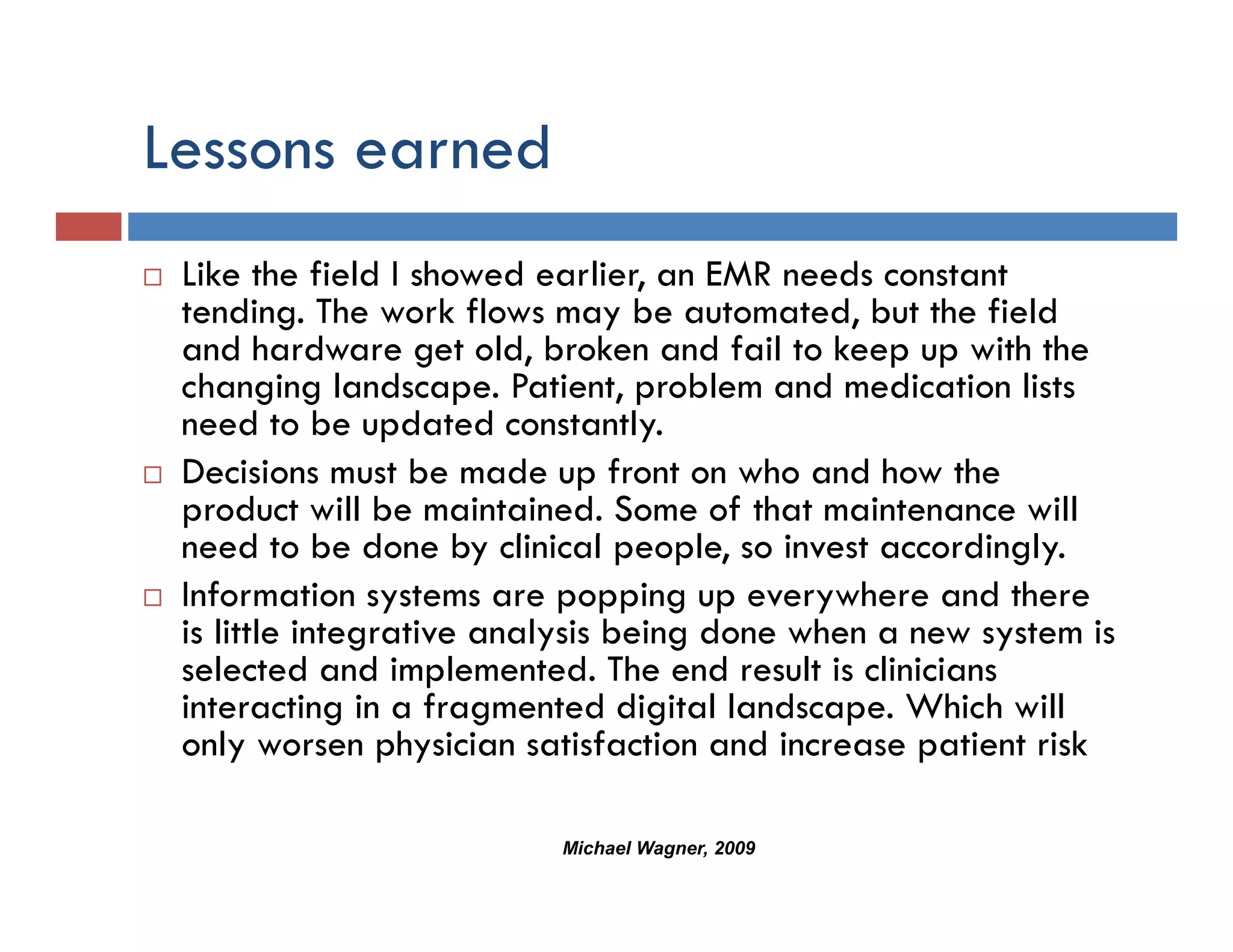 Lessons earned
 Like the field I showed earlier, an EMR needs constant
 tending. The work flows may be automated, but the field
 and hardware get old, broken and fail to keep up with the
 changing landscape. Patient, problem and medication lists
 need to be updated constantly.
       dt b       d t d      t tl
 Decisions must be made up front on who and how the
 product will be maintained. Some of that maintenance will
 need to b done by clinical people, so i
       d be d         b li i l        l    invest accordingly.
                                                       di l
 Information systems are popping up everywhere and there
 is little integrative analysis being done when a new system is
 selected and implemented. The end result is clinicians
 interacting in a fragmented digital landscape. Which will
 only worsen physician satisfaction and increase patient risk

                          Michael Wagner, 2009
 