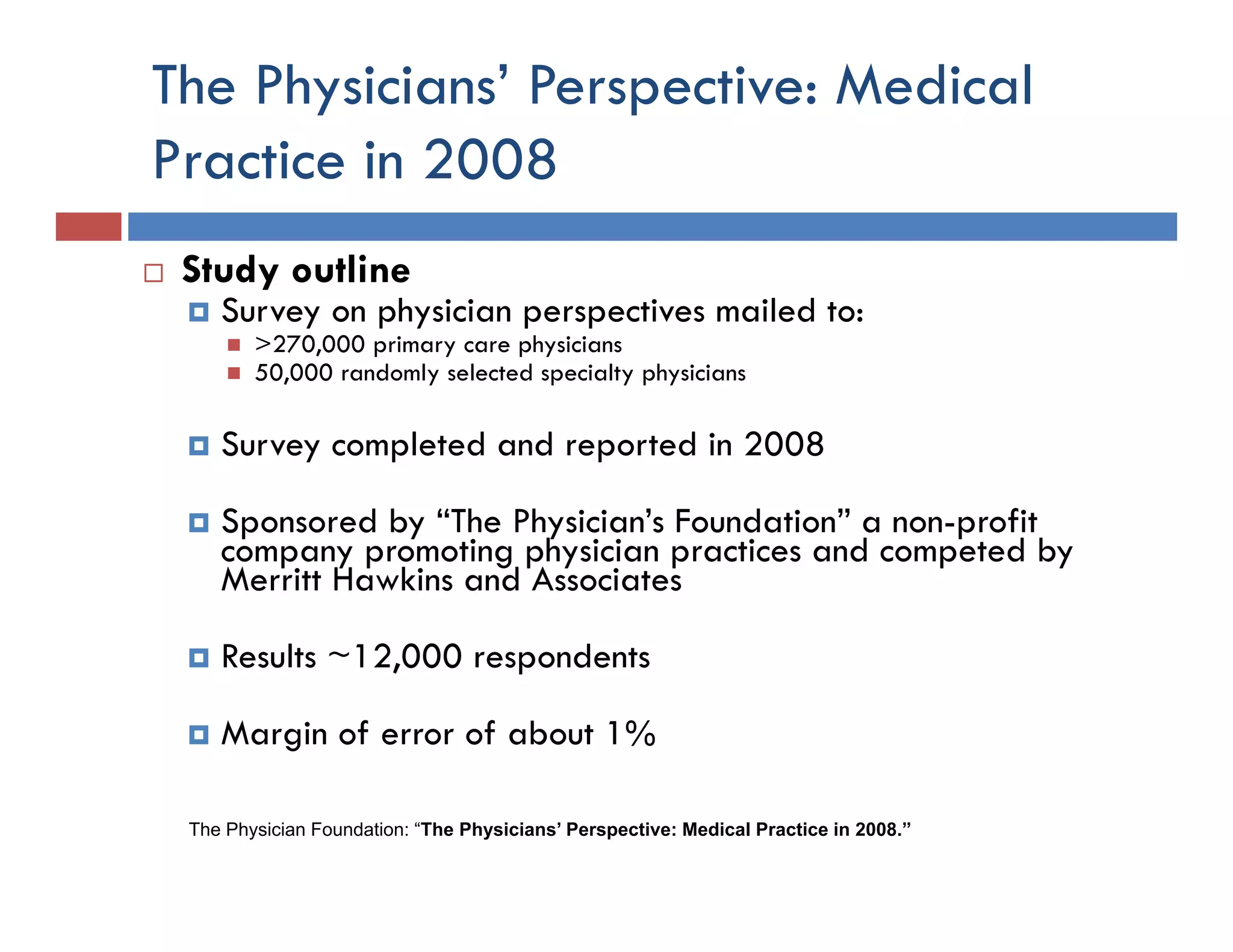 The Physicians’ Perspective: Medical
Practice in 2008
 Study outline
    Survey on physician perspectives mailed to:
        >270,000 primary care physicians
        50,000 randomly selected specialty physicians

    Survey completed and reported in 2008

    Sponsored by “The Physician’s Foundation” a non-profit
     p         y         y                          p
    company promoting physician practices and competed by
    Merritt Hawkins and Associates

    Results ~12,000 respondents
            ~12 000

    Margin of error of about 1%

 The Physician Foundation: “The Physicians’ Perspective: Medical Practice in 2008.”
 