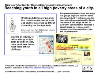 Reaching youth in all high poverty areas of a city.
This presentation describes a strategy
that groups of people from the same
company, industry, faith group and/or
from national organizations like Teach
For America, can adopt, as part of
their OWN commitment to help kids in
poverty areas move successfully
through school into adult lives, jobs
and responsibilities.
*Since 2011 Tutor/Mentor Connection has been operated as part of Tutor/Mentor Institute, LLC
See ideas and mission at http://www.tutormentorexchange.net
Tutor/Mentor Connection (1993-present), Tutor/Mentor Institute, LLC (2011-present)
This is a Tutor/Mentor Connection* strategy presentation:
 