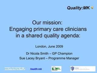 Quality:MK


         Our mission:
Engaging primary care clinicians
  in a shared quality agenda:
              London, June 2009

        Dr Nicola Smith – GP Champion
    Sue Lacey Bryant – Programme Manager


          health:mk
 
