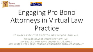 Engaging Pro Bono
Attorneys in Virtual Law
Practice
ED MARKS, EXECUTIVE DIRECTOR, NEW MEXICO LEGAL AID.
RICHARD GRANAT, CEO/DIRECTLAW, INC.
AJA BROOKS, PRO BONO COORDINATOR, NMLA
AMY LESTER. PRESIDENT, PANTIGO CONSULTING,NMLA CONSULTANT
 
