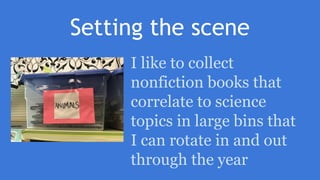 Setting the scene
I like to collect
nonfiction books that
correlate to science
topics in large bins that
I can rotate in and out
through the year
 