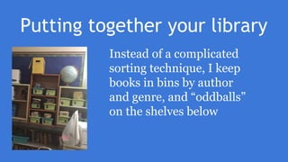 Putting together your library
Instead of a complicated
sorting technique, I keep
books in bins by author
and genre, and “oddballs”
on the shelves below
 