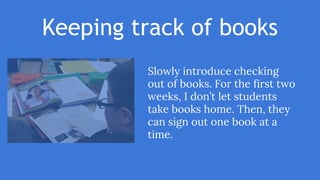 Keeping track of books
Slowly introduce checking
out of books. For the first two
weeks, I don’t let students
take books home. Then, they
can sign out one book at a
time.
 