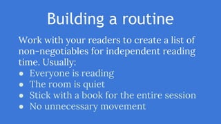 Building a routine
Work with your readers to create a list of
non-negotiables for independent reading
time. Usually:
● Everyone is reading
● The room is quiet
● Stick with a book for the entire session
● No unnecessary movement
 