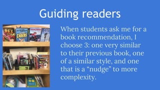 Guiding readers
When students ask me for a
book recommendation, I
choose 3: one very similar
to their previous book, one
of a similar style, and one
that is a “nudge” to more
complexity.
 