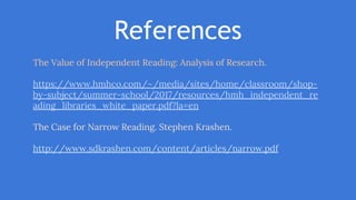 References
The Value of Independent Reading: Analysis of Research.
https://www.hmhco.com/~/media/sites/home/classroom/shop-
by-subject/summer-school/2017/resources/hmh_independent_re
ading_libraries_white_paper.pdf?la=en
The Case for Narrow Reading. Stephen Krashen.
http://www.sdkrashen.com/content/articles/narrow.pdf
 