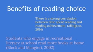 Benefits of reading choice
There is a strong correlation
between time spent reading and
reading achievement. (Allington,
2014)
Students who engage in recreational
literacy at school read more books at home
(Block and Mangieri, 2002)
 