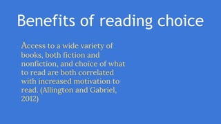 Benefits of reading choice
Access to a wide variety of
books, both fiction and
nonfiction, and choice of what
to read are both correlated
with increased motivation to
read. (Allington and Gabriel,
2012)
 