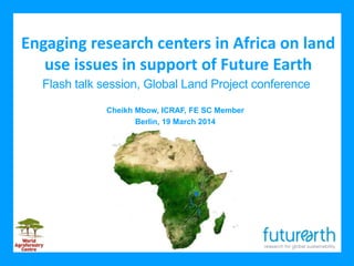 Engaging research centers in Africa on land
use issues in support of Future Earth
Cheikh Mbow, ICRAF, FE SC Member
Berlin, 19 March 2014
Flash talk session, Global Land Project conference
 