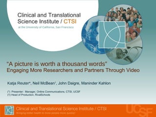 “ A picture is worth a thousand words” Engaging More Researchers and Partners Through Video  Clinical and Translational Science Institute /   CTSI at the University of California, San Francisco Katja Reuter* , Neil McBean 1 , John Daigre, Maninder Kahlon (*)  Presenter:  Manager, Online Communications, CTSI, UCSF ( 1 ) Head of Production, RivalSchools 
