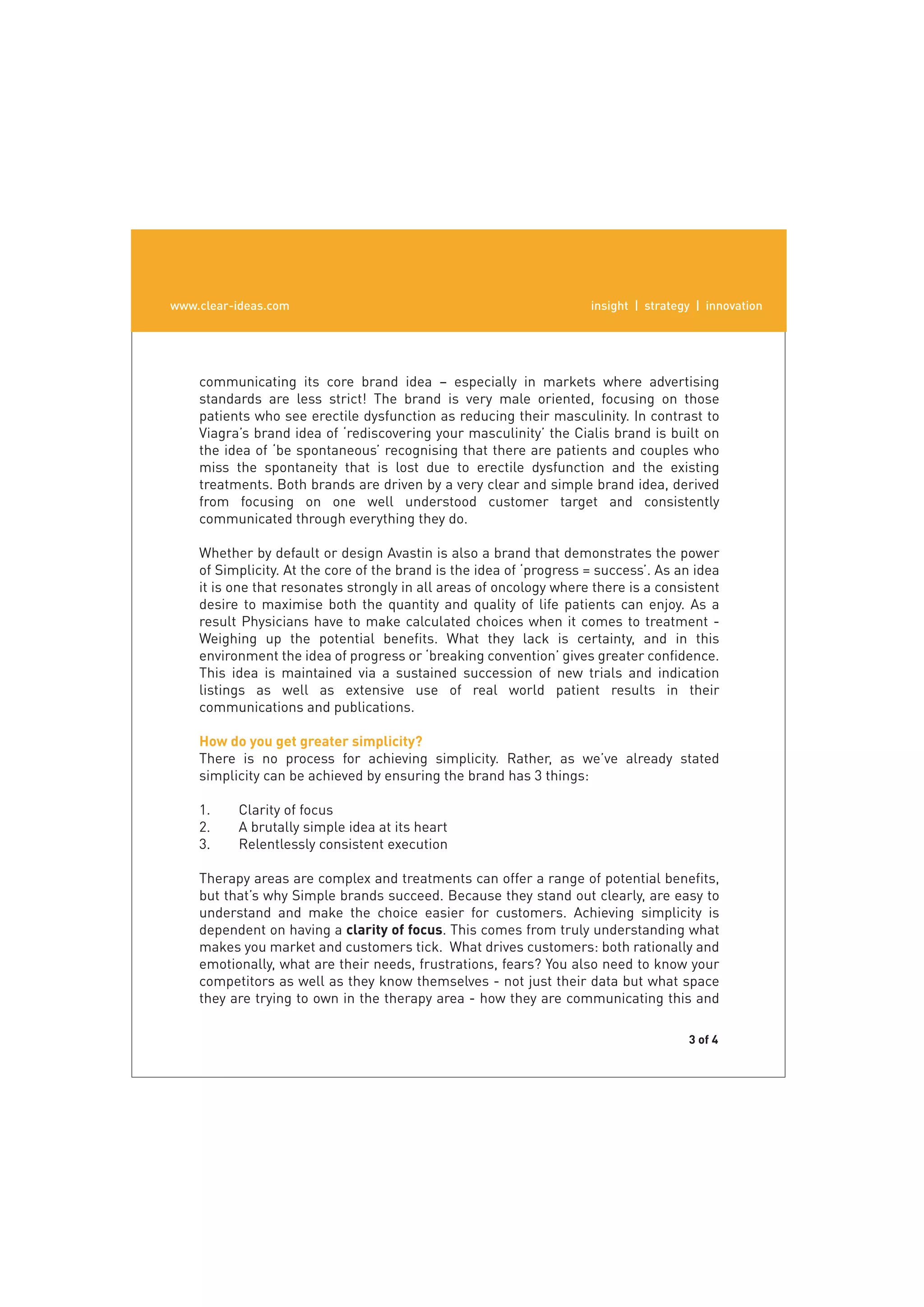www.clear-ideas.com
  www.clear-ideas.com                                                insight | strategy | innovation
                                                                        insight | strategy | innovation




    communicating its core brand idea – especially in markets where advertising
    standards are less strict! The brand is very male oriented, focusing on those
    patients who see erectile dysfunction as reducing their masculinity. In contrast to
       The truth is that ﬁnding and selling the most motivating beneﬁts is not
    Viagra’s brand idea of ‘rediscovering your masculinity’ the Cialis brand is built on
    the idea of ‘be spontaneous’ recognising that there are patients and couples who
    miss the spontaneity that is lost due to erectile dysfunction and the existing
    treatments. Both brands are driven by a very clear and simple brand idea, derived
    from focusing on one well understood customer target and consistently
    communicated through everything they do.

    Whether by default or design Avastin is also a brand that demonstrates the power
    of Simplicity. At the core of the brand is the idea of ‘progress = success’. As an idea
    it is one that resonates strongly in all areas of oncology where there is a consistent
    desire to maximise both the quantity and quality of life patients can enjoy. As a
    result Physicians have to make calculated choices when it comes to treatment -
    Weighing up the potential beneﬁts. What they lack is certainty, and in this
    environment the idea of progress or ‘breaking convention’ gives greater conﬁdence.
    This idea is maintained via a sustained succession of new trials and indication
    listings as well as extensive use of real world patient results in their
    communications and publications.

    How do you get greater simplicity?
    There is no process for achieving simplicity. Rather, as we’ve already stated
    simplicity can be achieved by ensuring the brand has 3 things:

    1.    Clarity of focus
    2.    A brutally simple idea at its heart
    3.    Relentlessly consistent execution

    Therapy areas are complex and treatments can offer a range of potential beneﬁts,
    but that’s why Simple brands succeed. Because they stand out clearly, are easy to
    understand and make the choice easier for customers. Achieving simplicity is
    dependent on having a clarity of focus. This comes from truly understanding what
    makes you market and customers tick. What drives customers: both rationally and
    emotionally, what are their needs, frustrations, fears? You also need to know your
    competitors as well as they know themselves - not just their data but what space
    they are trying to own in the therapy area - how they are communicating this and

                                                                                      3 of 4
 