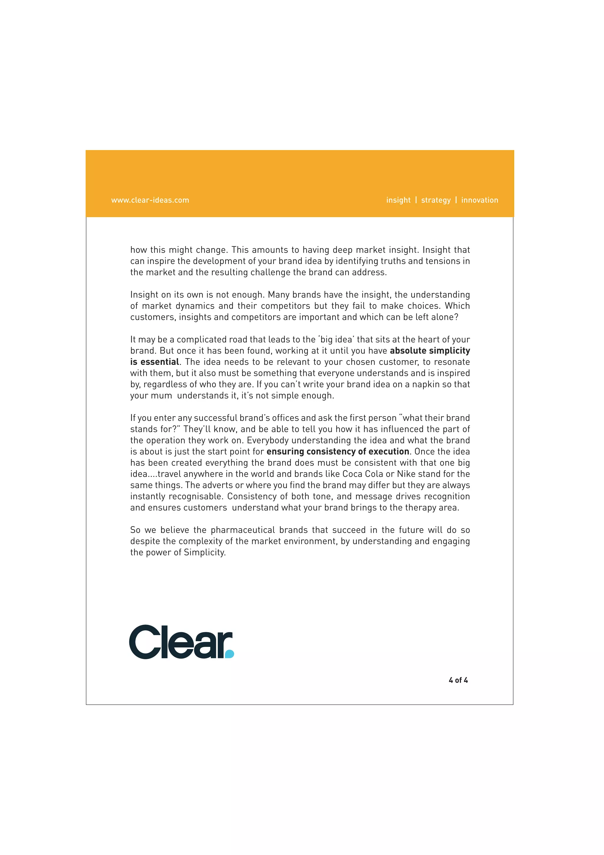www.clear-ideas.com
  www.clear-ideas.com                                                 insight | strategy | innovation
                                                                          insight | strategy | innovation




       Engaging the Power of Simplicity
    how this might change. This amounts to having deep market insight. Insight that
    can inspire the development of your brand idea by identifying truths and tensions in
    the market and the resulting challenge the brand can address.
       The truth is that ﬁnding and selling the most motivating beneﬁts is not
    Insight on its own is not enough. Many brands have the insight, the understanding
    of market dynamics and their competitors but they fail to make choices. Which
    customers, insights and competitors are important and which can be left alone?

    It may be a complicated road that leads to the ‘big idea’ that sits at the heart of your
    brand. But once it has been found, working at it until you have absolute simplicity
    is essential. The idea needs to be relevant to your chosen customer, to resonate
    with them, but it also must be something that everyone understands and is inspired
    by, regardless of who they are. If you can’t write your brand idea on a napkin so that
    your mum understands it, it’s not simple enough.

    If you enter any successful brand’s ofﬁces and ask the ﬁrst person “what their brand
    stands for?” They’ll know, and be able to tell you how it has inﬂuenced the part of
    the operation they work on. Everybody understanding the idea and what the brand
    is about is just the start point for ensuring consistency of execution. Once the idea
    has been created everything the brand does must be consistent with that one big
    idea....travel anywhere in the world and brands like Coca Cola or Nike stand for the
    same things. The adverts or where you ﬁnd the brand may differ but they are always
    instantly recognisable. Consistency of both tone, and message drives recognition
    and ensures customers understand what your brand brings to the therapy area.

    So we believe the pharmaceutical brands that succeed in the future will do so
    despite the complexity of the market environment, by understanding and engaging
    the power of Simplicity.




                                                                                       4 of 4
 