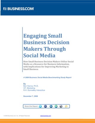 Engaging Small
                                  Business Decision
                                  Makers Through
                                  Social Media
                                  How Small Business Decision Makers Utilize Social
                                  Media as a Resource for Business Information,
                                  with Implications for Improving Marketing to
                                  Small Business


                                  A 2009 Business Social Media Benchmarking Study Report


                                  By
                                  Ben Hanna, Ph.D.
                                  VP, Marketing
                                  R.H. Donnelley Interactive


                                  December 7, 2009




                                    Share this Report:




© 2009 Business.com, Inc. All Rights Reserved.           www.business.com
 