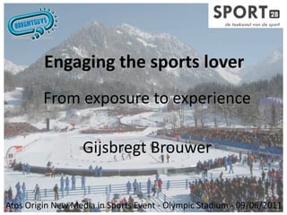 Engaging the sports lover
         From exposure to experience

                  Gijsbregt Brouwer


Atos Origin New Media in Sports Event ‐ Olympic Stadium ‐ 09/06/2011
 