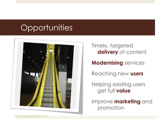 Opportunities Timely, targeted  delivery  of content Modernising  services Reaching new  users Helping existing users get full  value Improve  marketing  and promotion Flickr Image Seattle Public Library 