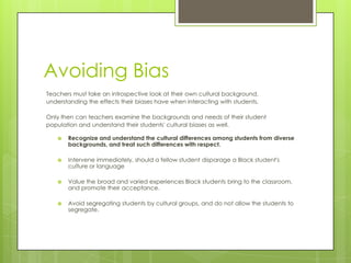 Avoiding Bias
Teachers must take an introspective look at their own cultural background,
understanding the effects their biases have when interacting with students.
Only then can teachers examine the backgrounds and needs of their student
population and understand their students' cultural biases as well.
 Recognize and understand the cultural differences among students from diverse
backgrounds, and treat such differences with respect.
 Intervene immediately, should a fellow student disparage a Black student's
culture or language
 Value the broad and varied experiences Black students bring to the classroom,
and promote their acceptance.
 Avoid segregating students by cultural groups, and do not allow the students to
segregate.
 