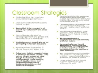 Classroom Strategies
 Display flexibility in the context of a
structured learning environment.
 Learn as much about minority students
as other students.
 Respond fully to the comments of all
student, especially minority and female
students.
 Lead a classroom discussion on
stereotyping ( minority and gender) and
the consequence of stereotyping.
 Involve the minority students who are not
participating in classroom discussions.
 Especially monitor achievement of
minority students on a regular basis.
 Follow-up on students expressing interest
in enrolling in advanced courses. ( Some
minority students often do not follow
through due to anxiety or outside
discouragement. To teach minority
students equally well, you must
understand how their cultural
background may influence their
classroom interactions.
 Permit students to bring life experiences
into the learning environment. ( All
students, especially minority students tend
to perform best when content is related
to previous experience.)
 Devise exercises and activities that foster
success on the part of all students,
especially including minority and female
students.
 Institute some activities without grade
assessment, which can help students,
(including minority students) overcome
initial anxiety.
 Recognize effort as well as
accomplishment, especially for minority
and female students.
 Use computers for more than drill
exercises for all students, especially
minority students. (Access to computer
technology for creative activities
increases motivation and awareness of
useful applications).
 Be a classroom activist. Take on different
roles for different cultural backgrounds
and to vary your methods of instruction to
ensure that you address all students.
 Use the student's culture to help the
student to create meaning and
understand the world.
 