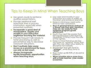 Tips to Keep in Mind When Teaching Boys
 Use good visuals to reinforce
auditory presentations.
 Provide additional wait
time/think time to process
information, especially when
presented auditorly.
 Incorporate a good deal of
manipulative, regalia and
models in your instruction.
Legitimize touching the material.
 Provide frequent talk breaks to
foster processing as well as
preventative way to decrease
classroom disruptions.
 Don’t routinely take away
recess as a punishment for boys,
use only as last resort.
 Always incorporate
tactile/kinesthetic opportunities
when teaching boys.
 Use color and novelty in your
instruction as a way to wake up
the brain and enhance learning.
 Keep in mind boys need extra
time for task completion.
 Boys in general tend to mature at
a slower rate than girls; therefore,
may not be ready for their
assigned program/grade
placement.
 South Paw alert! Be aware that
left-handed boys suffer learning
disabilities 10 times more the rate
of the righties.
 Keep in mind that boys are less
accurate at “reading” faces than
girls. This can affect your ability to
discipline nonverbally.
 Remember that girls tend to
“whisper”, while boys tend to
“shout”
 Boys make up 80-90% of discipline
referrals.
 When possible place some boys
with a male teacher. (role model
(coaches)
 