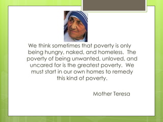 We think sometimes that poverty is only
being hungry, naked, and homeless. The
poverty of being unwanted, unloved, and
uncared for is the greatest poverty. We
must start in our own homes to remedy
this kind of poverty.
Mother Teresa
 