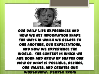 Our daily life experiences and how weget information
shape the ways in which werelate to one another, our
expectations, and howwe experience the world. The
context in which we are born and grow up shapes our
view of what is possible, defines, our values, and
creates ourworldview. People from poverty,
especially thoseborn into generational poverty,live
in a different reality than middle-class children.
 