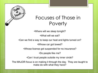 Focuses of Those in
Poverty
•Where will we sleep tonight?
•What will we eat?
•Can we find a way to keep our heat and lights turned on?
•Whose car got towed?
•Whose license got suspended for no insurance?
•Do people like me?
•Can I trust people outside my inner circle?
The MAJOR focus is on making it through the day. They are taught to
make do with what they have?
 