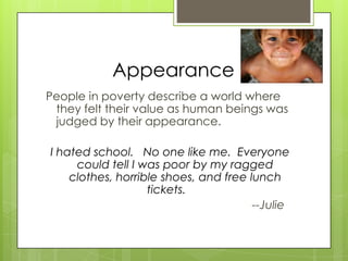 Appearance
People in poverty describe a world where
they felt their value as human beings was
judged by their appearance.
I hated school. No one like me. Everyone
could tell I was poor by my ragged
clothes, horrible shoes, and free lunch
tickets.
--Julie
 