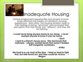 Inadequate Housing
Limited employment opportunities and poverty income
levels affected the stability of individual’s housing
experiences. Most often, the housing situation adds to
their feelings of being “ashamed” and increased their
perception that their family was “different’ and they did
not belong.
I could never bring anyone home to our dump. I never
wanted anyone to know it was my home.
--Zach
I went to a friend’s house once. She had bowls that
matched. I always wanted bowls that weren’t Golden
Soft margarine containers.
--Kathy
We lived in a car most of the time. I tried so hard to hide
that, but kids found out, and they could be vicious.” --
Megan
 