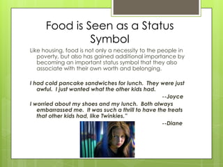 Food is Seen as a Status
Symbol
Like housing, food is not only a necessity to the people in
poverty, but also has gained additional importance by
becoming an important status symbol that they also
associate with their own worth and belonging.
I had cold pancake sandwiches for lunch. They were just
awful. I just wanted what the other kids had.
--Joyce
I worried about my shoes and my lunch. Both always
embarrassed me. It was such a thrill to have the treats
that other kids had, like Twinkies.”
--Diane
 