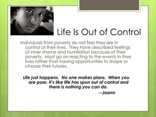 Life Is Out of Control
Individuals from poverty do not feel they are in
control of their lives. They have described feelings
of inner shame and humiliation because of their
poverty. Most go on reacting to the events in their
lives rather than having opportunities to shape or
choose their futures.
Life just happens. No one makes plans. When you
are poor, it’s like life has spun out of control and
there is nothing you can do.
--Joann
 