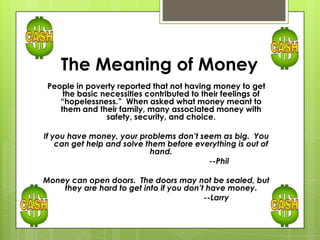 The Meaning of Money
People in poverty reported that not having money to get
the basic necessities contributed to their feelings of
“hopelessness.” When asked what money meant to
them and their family, many associated money with
safety, security, and choice.
If you have money, your problems don’t seem as big. You
can get help and solve them before everything is out of
hand.
--Phil
Money can open doors. The doors may not be sealed, but
they are hard to get into if you don’t have money.
--Larry
 