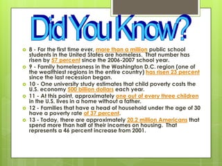  8 - For the first time ever, more than a million public school
students in the United States are homeless. That number has
risen by 57 percent since the 2006-2007 school year.
 9 - Family homelessness in the Washington D.C. region (one of
the wealthiest regions in the entire country) has risen 23 percent
since the last recession began.
 10 - One university study estimates that child poverty costs the
U.S. economy 500 billion dollars each year.
 11 - At this point, approximately one out of every three children
in the U.S. lives in a home without a father.
 12 - Families that have a head of household under the age of 30
have a poverty rate of 37 percent.
 13 - Today, there are approximately 20.2 million Americans that
spend more than half of their incomes on housing. That
represents a 46 percent increase from 2001.
 