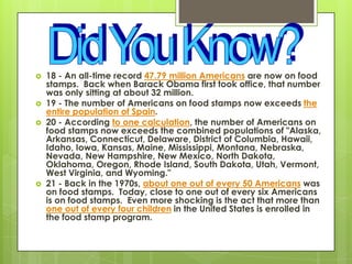  18 - An all-time record 47.79 million Americans are now on food
stamps. Back when Barack Obama first took office, that number
was only sitting at about 32 million.
 19 - The number of Americans on food stamps now exceeds the
entire population of Spain.
 20 - According to one calculation, the number of Americans on
food stamps now exceeds the combined populations of "Alaska,
Arkansas, Connecticut, Delaware, District of Columbia, Hawaii,
Idaho, Iowa, Kansas, Maine, Mississippi, Montana, Nebraska,
Nevada, New Hampshire, New Mexico, North Dakota,
Oklahoma, Oregon, Rhode Island, South Dakota, Utah, Vermont,
West Virginia, and Wyoming."
 21 - Back in the 1970s, about one out of every 50 Americans was
on food stamps. Today, close to one out of every six Americans
is on food stamps. Even more shocking is the act that more than
one out of every four children in the United States is enrolled in
the food stamp program.
 