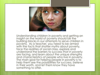 Understanding children in poverty and getting an
insight on the world of poverty should be the
building blocks in our attempts to serve children in
poverty. As a teacher, you need to be armed
with the facts that shatter myths about poverty,
face the realities of social class, explore and
understand the barriers to success that in poverty
are facing, and learn about the unique strengths
and characteristics of people who live in poverty.
The main goal for helping people in poverty is to
help them see the possibilities for success, believe
in their worth, and let them know they have
something to offer.
 