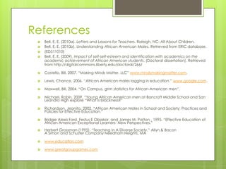 References
 Bell, E. E. (2010a). Letters and Lessons for Teachers. Raleigh, NC: All About Children.
 Bell, E. E. (2010b). Understanding African American Males. Retrieved from ERIC database.
 (ED511010)
 Bell, E. E. (2009). Impact of self-self-esteem and identification with academics on the
academic achievement of African American students. (Doctoral dissertation). Retrieved
from http://digitalcommons.liberty.edu/doctoral/266/
 Costello, Bill, 2007. “Making Minds Matter, LLC” www.mindsmakingmatter.com.
 Lewis, Chance, 2006. “African American males lagging in education.” www.google.com.
 Maxwell, Bill, 2004. “On Campus, grim statistics for African-American men”.
 Michael, Robin, 2009. “Young African American men at Bancroft Middle School and San
Leandro High explore “What is blackness?”
 Richardson, Jeanita, 2002. “African American Males in School and Society: Practices and
Policies for Effective Education.”
 Bridgie Alexis Ford, Festus E Obiakor, and James M. Patton , 1995. “Effective Education of
African American Exceptional Learners- New Perspectives.”
 Herbert Grossman (1995). “Teaching In A Diverse Society.” Allyn & Bacon
A Simon and Schuster Company Needham Heights, MA
 www.education.com
 www.greatgroupgames.com
 