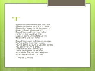 “If”
If you think you are beaten, you are;
If you think you dare not, you don't.
If you'd like to win, but think you can't
It's almost a cinch you won't.
If you think you'll lose, you've lost,
For out in the world we find
Success being with a fellow's will;
It's all in the state of mind.
If you think you're outclassed, you are:
You've got to think high to rise.
You've got to be sure of yourself before
You can ever win a prize.
Life's battles don't always go
To the stronger or faster man,
But soon or late the man who wins
Is the one who thinks he can."
— Walter D. Wintle
 