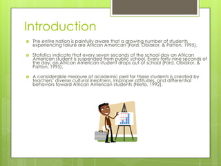 Introduction
 The entire nation is painfully aware that a growing number of students
experiencing failure are African American (Ford, Obiakor, & Patton, 1995).
 Statistics indicate that every seven seconds of the school day an African
American student is suspended from public school. Every forty-nine seconds of
the day, an African American student drops out of school (Ford, Obiakor, &
Patton, 1995).
 A considerable measure of academic peril for these students is created by
teachers’ diverse cultural ineptness, improper attitudes, and differential
behaviors toward African American students (Nieto, 1992).
 