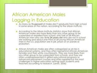 African American Males
Lagging in Education
 As many as 76 percent of males don’t graduate from high school
in some areas of the nation, according to the Urban Institute.
 According to the Urban Institute statistics show that African
American males are more likely than any other group to be
suspended or expelled from school, only half of all African-
American men who are 16 to 24 years old who are not in school
are working and about one-third of all young African-American
men in the U.S. population are in jail, prison or on parole or
probation.
 African American males are often categorized as at-risk in
educational systems, and they often lag behind African-American
females and their white counterparts. They are more likely than
any other group to be suspended from schools, and they are
often underrepresented in gifted educational programs or
advanced placement courses and often experience the most
challenges in higher education settings both students and
teachers according to research. (Lewis, 2006)
 