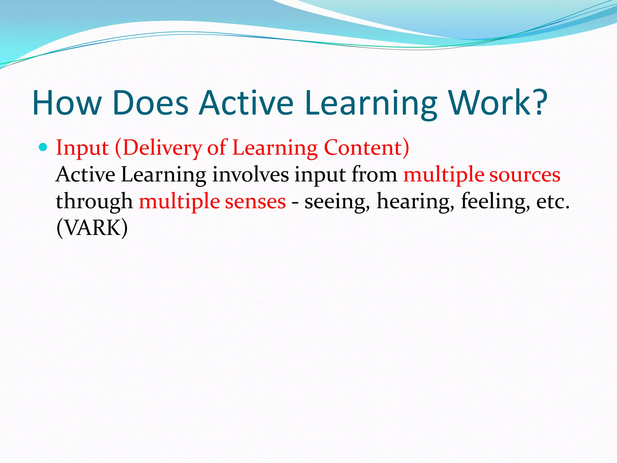 How Does Active Learning Work?
 Input (Delivery of Learning Content)
 Active Learning involves input from multiple sources
 through multiple senses - seeing, hearing, feeling, etc.
 (VARK)
 