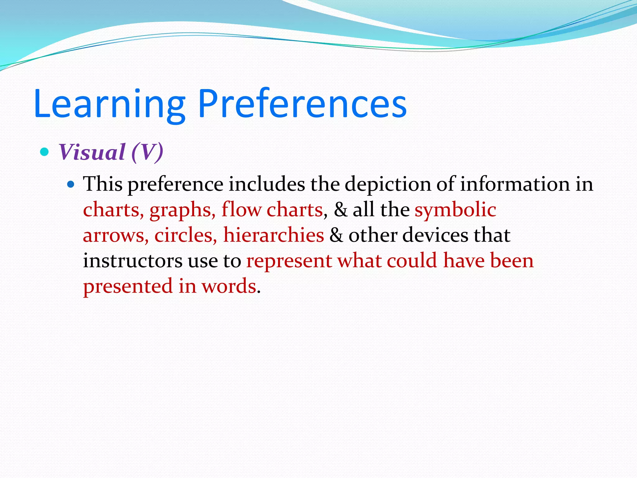 Learning Preferences
 Visual (V)
    This preference includes the depiction of information in
     charts, graphs, flow charts, & all the symbolic
     arrows, circles, hierarchies & other devices that
     instructors use to represent what could have been
     presented in words.
 
