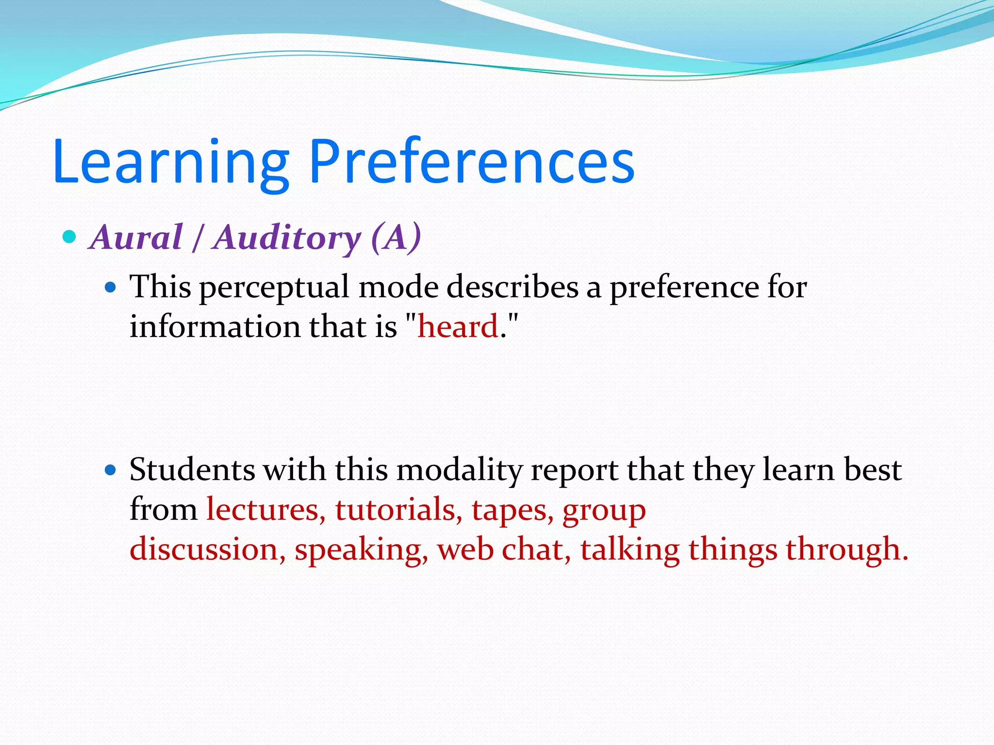 Learning Preferences
 Aural / Auditory (A)
    This perceptual mode describes a preference for
     information that is "heard."



   Students with this modality report that they learn best
    from lectures, tutorials, tapes, group
    discussion, speaking, web chat, talking things through.
 