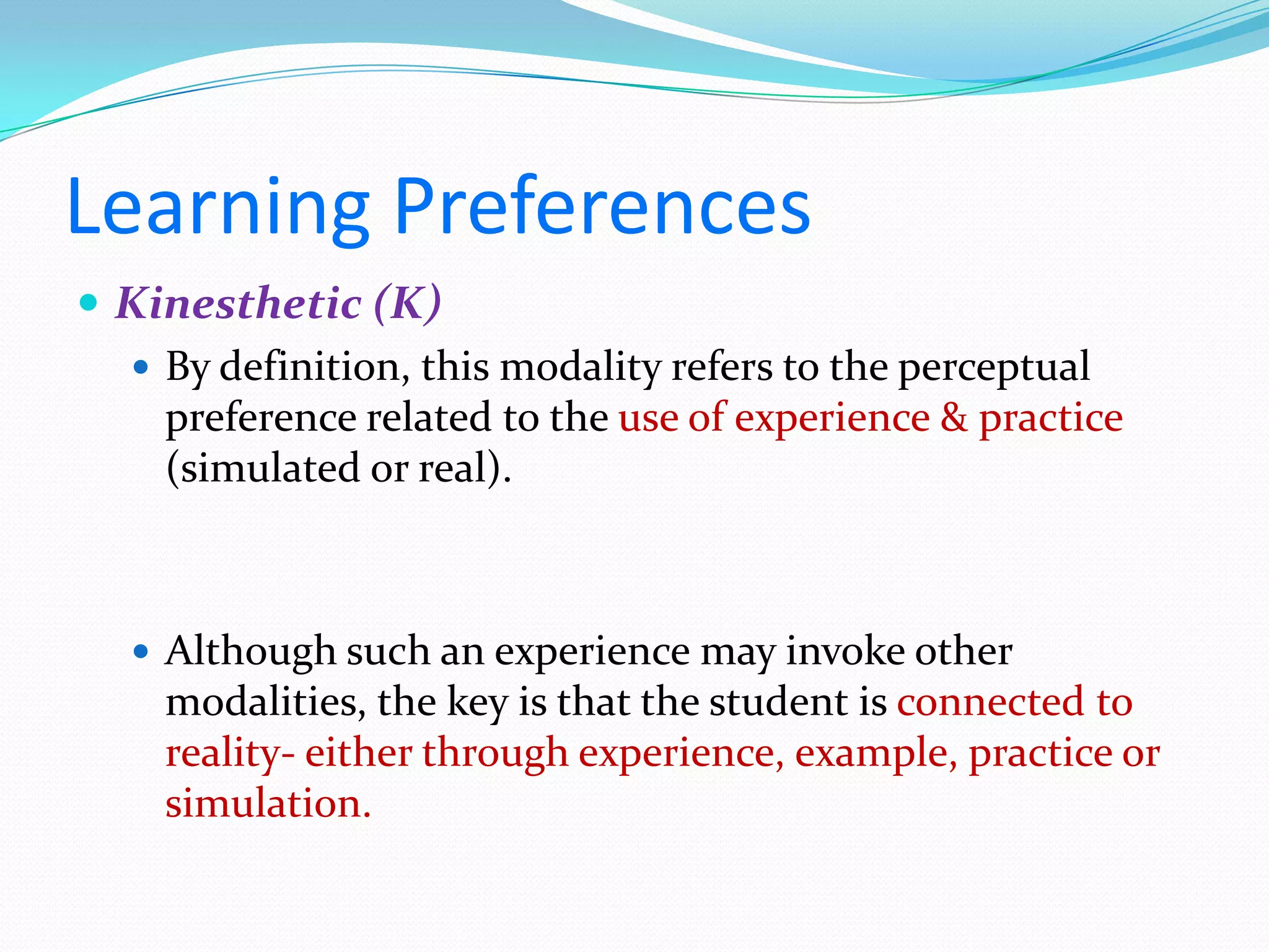 Learning Preferences
 Kinesthetic (K)
   By definition, this modality refers to the perceptual
    preference related to the use of experience & practice
    (simulated or real).



    Although such an experience may invoke other
    modalities, the key is that the student is connected to
    reality- either through experience, example, practice or
    simulation.
 