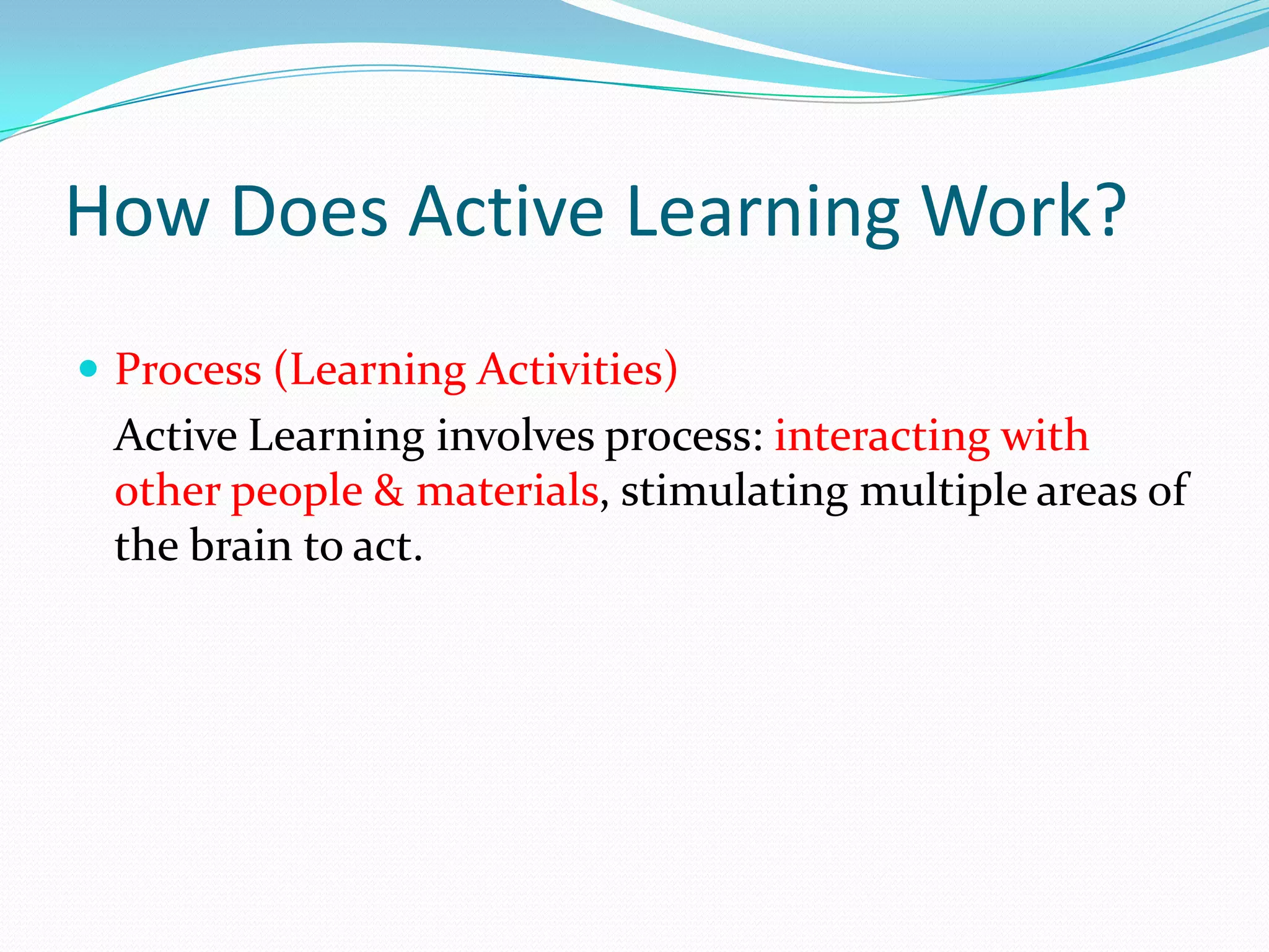 How Does Active Learning Work?
 Process (Learning Activities)
 Active Learning involves process: interacting with
 other people & materials, stimulating multiple areas of
 the brain to act.
 