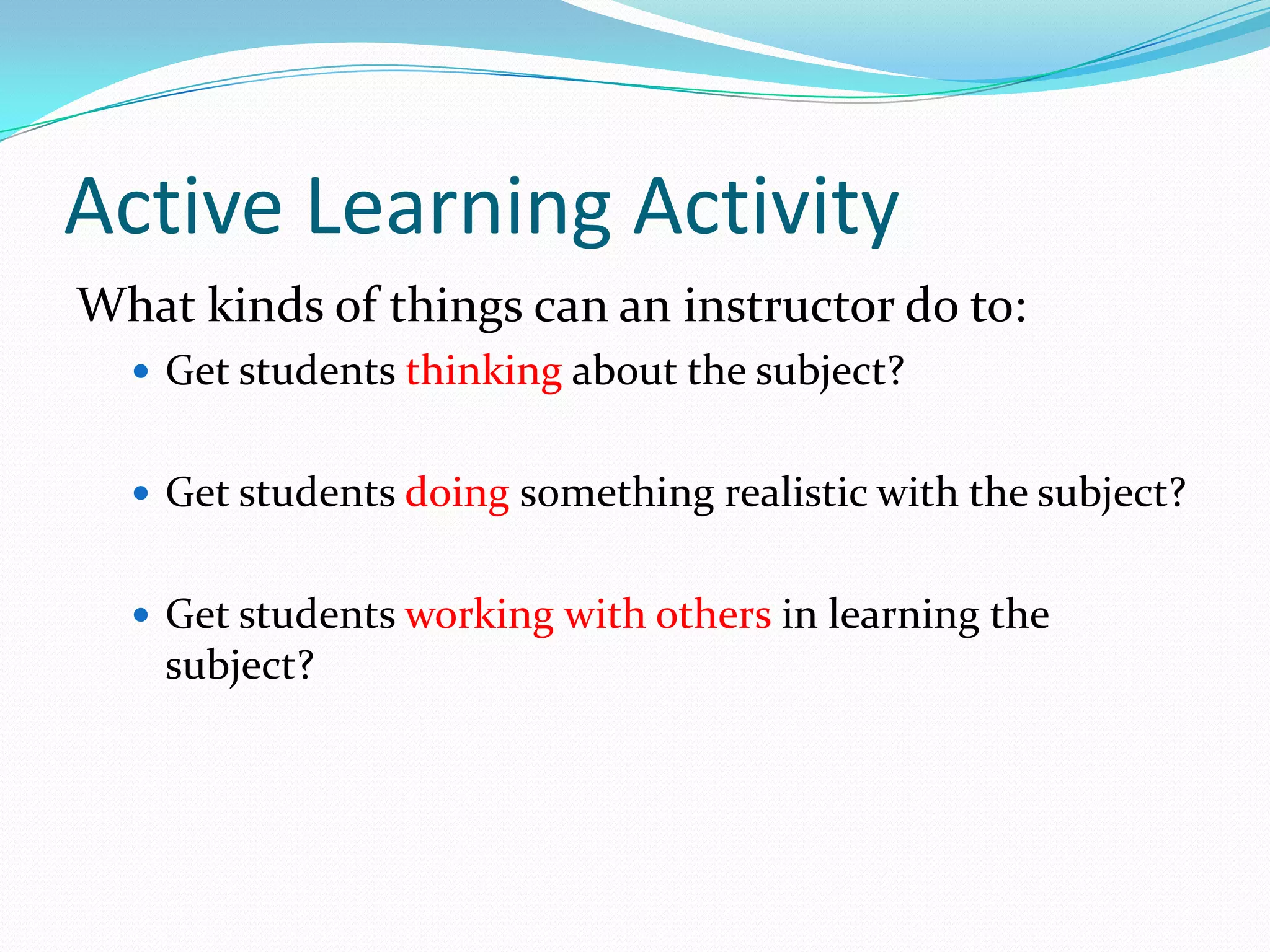 Active Learning Activity
What kinds of things can an instructor do to:
   Get students thinking about the subject?


   Get students doing something realistic with the subject?


   Get students working with others in learning the
    subject?
 