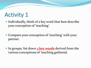 Activity 1
 Individually, think of a key word that best describe
 your conception of ‘teaching’.

 Compare your conception of ‘teaching’ with your
 partner.

 In groups, list down 3 key words derived from the
 various conceptions of ‘teaching gathered.
 