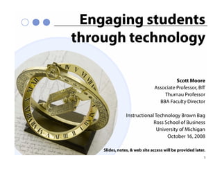 Engaging students
through technology

                                         Scott Moore
                               Associate Professor, BIT
                                   Thurnau Professor
                                 BBA Faculty Director

                Instructional Technology Brown Bag
                             Ross School of Business
                               University of Michigan
                                    October 16, 2008

    Slides, notes, & web site access will be provided later.
                                                           1
 