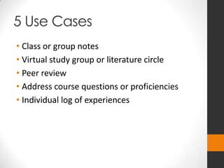 5 Use Cases
• Class or group notes
• Virtual study group or literature circle
• Peer review
• Address course questions or proficiencies
• Individual log of experiences
 